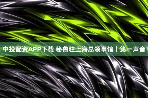 中投配资APP下载 秘鲁驻上海总领事馆｜第一声音