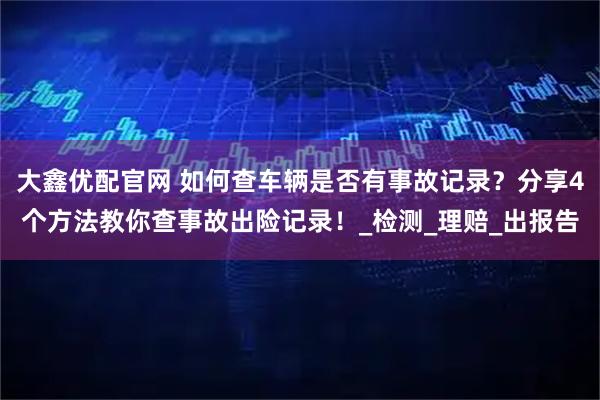 大鑫优配官网 如何查车辆是否有事故记录？分享4个方法教你查事故出险记录！_检测_理赔_出报告