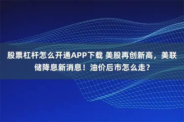 股票杠杆怎么开通APP下载 美股再创新高，美联储降息新消息！油价后市怎么走？
