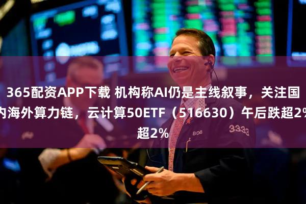 365配资APP下载 机构称AI仍是主线叙事，关注国内海外算力链，云计算50ETF（516630）午后跌超2%