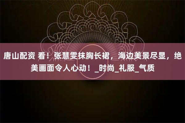 唐山配资 看！张慧雯抹胸长裙，海边美景尽显，绝美画面令人心动！_时尚_礼服_气质