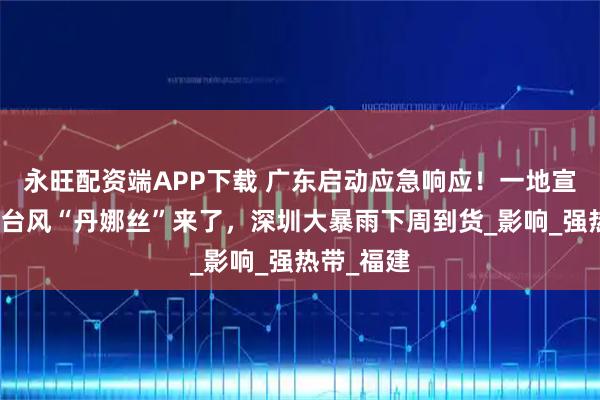 永旺配资端APP下载 广东启动应急响应！一地宣布停课！台风“丹娜丝”来了，深圳大暴雨下周到货_影响_强热带_福建