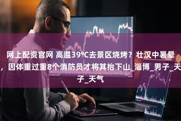 网上配资官网 高温39℃去景区烧烤？壮汉中暑晕倒，因体重过重8个消防员才将其抬下山_淄博_男子_天气