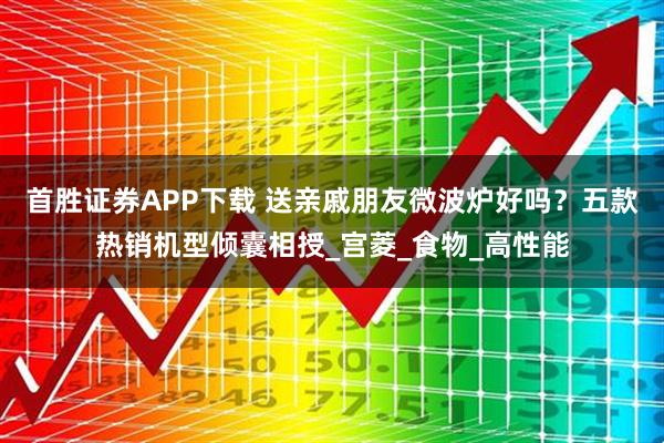 首胜证券APP下载 送亲戚朋友微波炉好吗?五款热销机型倾囊相授_宫菱_食物_高性能