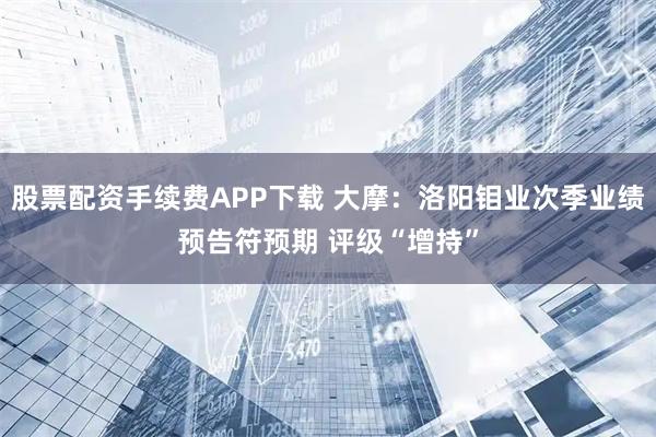 股票配资手续费APP下载 大摩：洛阳钼业次季业绩预告符预期 评级“增持”