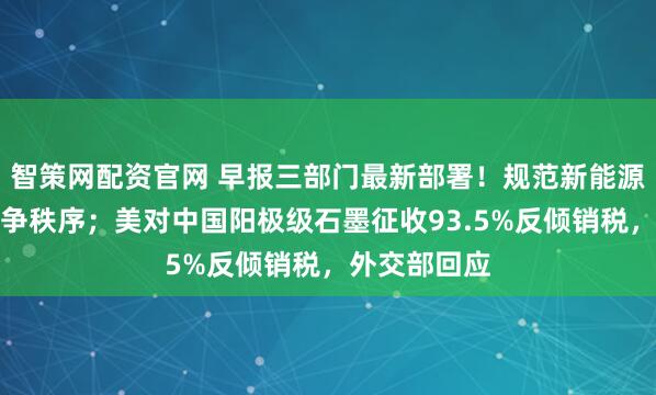 智策网配资官网 早报三部门最新部署!规范新能源汽车产业竞争秩序;美对中国阳极级石墨征收93.5%反倾销税,外交部回应