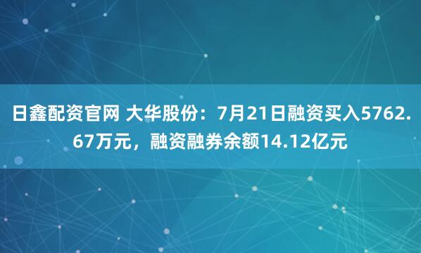 日鑫配资官网 大华股份:7月21日融资买入5762.67万元,融资融券余额14.12亿元