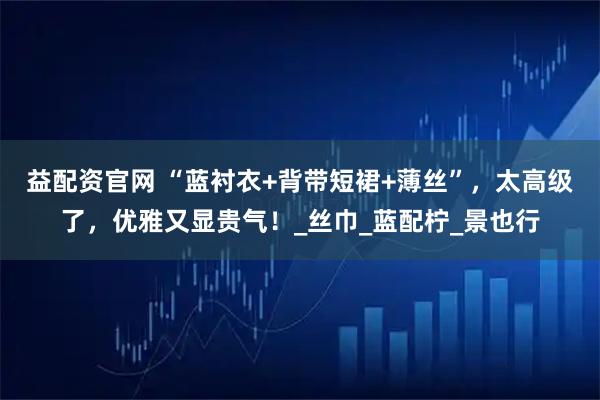 益配资官网 “蓝衬衣+背带短裙+薄丝”,太高级了,优雅又显贵气!_丝巾_蓝配柠_景也行