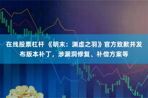 在线股票杠杆 《明末：渊虚之羽》官方致歉并发布版本补丁，涉漏洞修复、补偿方案等