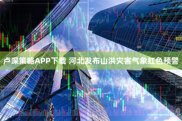 卢深策略APP下载 河北发布山洪灾害气象红色预警
