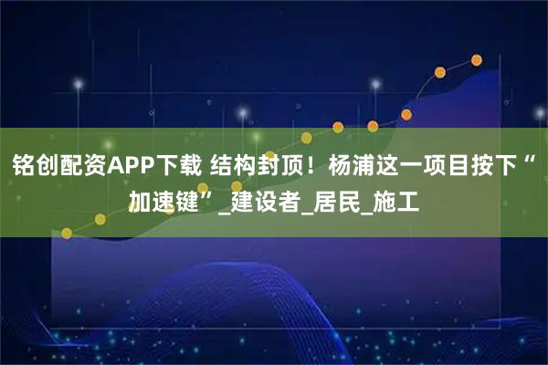 铭创配资APP下载 结构封顶!杨浦这一项目按下“加速键”_建设者_居民_施工