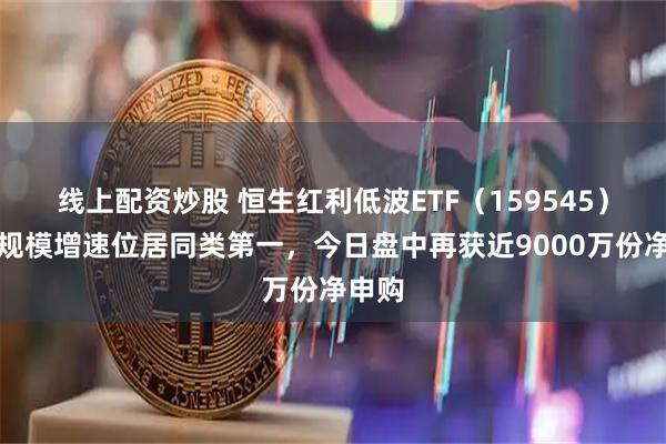 线上配资炒股 恒生红利低波ETF（159545）年内规模增速位居同类第一，今日盘中再获近9000万份净申购
