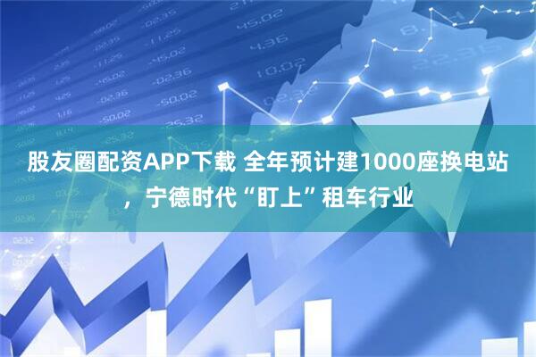 股友圈配资APP下载 全年预计建1000座换电站，宁德时代“盯上”租车行业