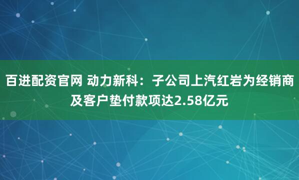 百进配资官网 动力新科：子公司上汽红岩为经销商及客户垫付款项达2.58亿元