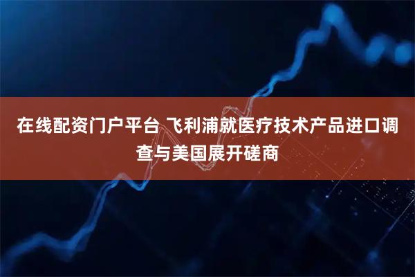 在线配资门户平台 飞利浦就医疗技术产品进口调查与美国展开磋商