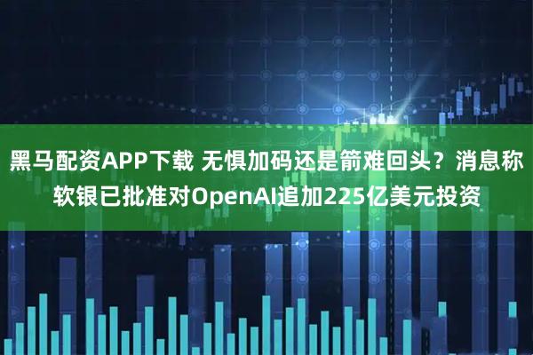 黑马配资APP下载 无惧加码还是箭难回头？消息称软银已批准对OpenAI追加225亿美元投资