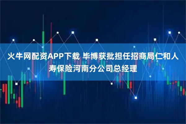 火牛网配资APP下载 毕博获批担任招商局仁和人寿保险河南分公司总经理