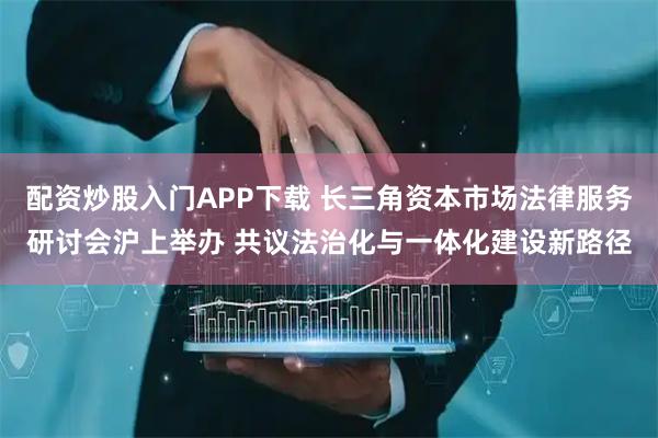 配资炒股入门APP下载 长三角资本市场法律服务研讨会沪上举办 共议法治化与一体化建设新路径
