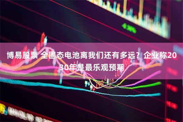 博易股票 全固态电池离我们还有多远？企业称2030年是最乐观预期