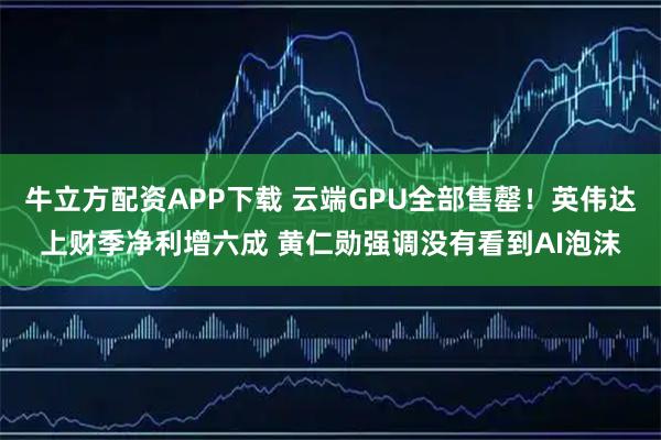 牛立方配资APP下载 云端GPU全部售罄！英伟达上财季净利增六成 黄仁勋强调没有看到AI泡沫