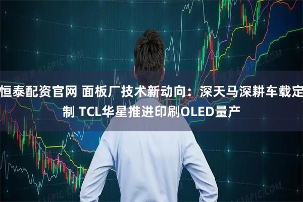 恒泰配资官网 面板厂技术新动向：深天马深耕车载定制 TCL华星推进印刷OLED量产