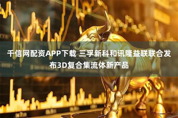 千信网配资APP下载 三孚新科和讯隆益联联合发布3D复合集流体新产品