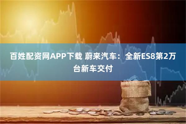 百姓配资网APP下载 蔚来汽车：全新ES8第2万台新车交付