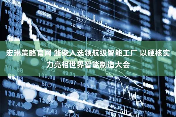 宏琳策略官网 潍柴入选领航级智能工厂 以硬核实力亮相世界智能制造大会