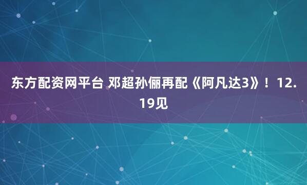 东方配资网平台 邓超孙俪再配《阿凡达3》！12.19见