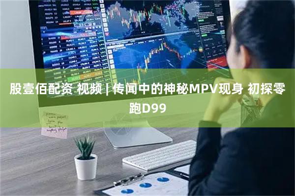 股壹佰配资 视频 | 传闻中的神秘MPV现身 初探零跑D99