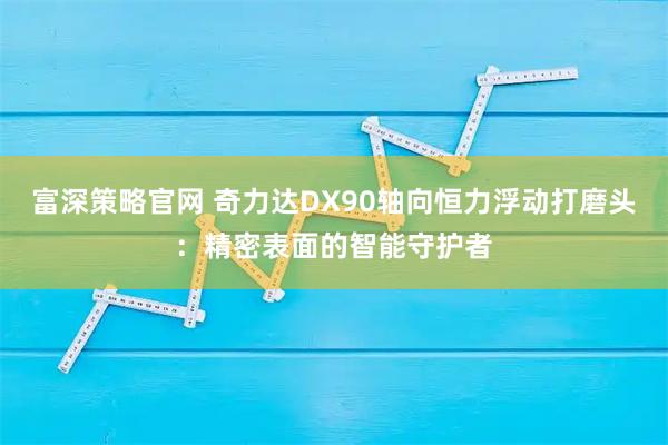 富深策略官网 奇力达DX90轴向恒力浮动打磨头：精密表面的智能守护者