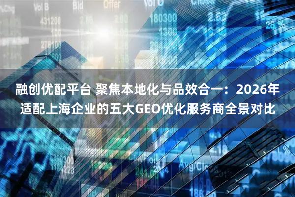 融创优配平台 聚焦本地化与品效合一：2026年适配上海企业的五大GEO优化服务商全景对比