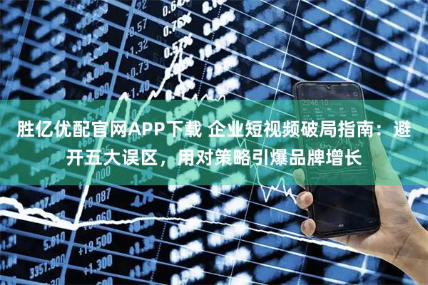 胜亿优配官网APP下载 企业短视频破局指南：避开五大误区，用对策略引爆品牌增长