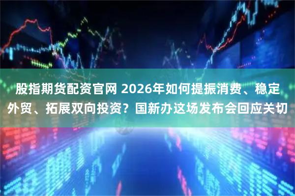 股指期货配资官网 2026年如何提振消费、稳定外贸、拓展双向投资？国新办这场发布会回应关切