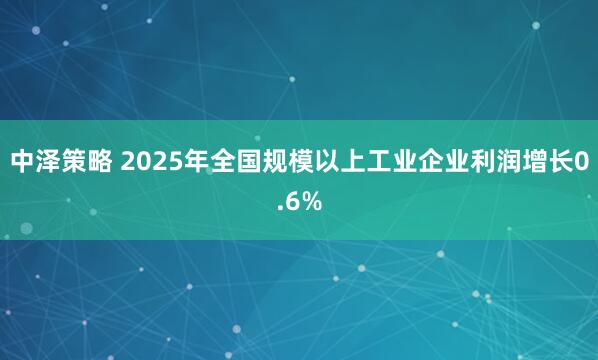 中泽策略 2025年全国规模以上工业企业利润增长0.6%